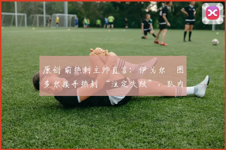 原创 前热刺主帅直言:伊戈尔・图多尔接手热刺 “注定失败”,队内氛围 “ toxic 至极”