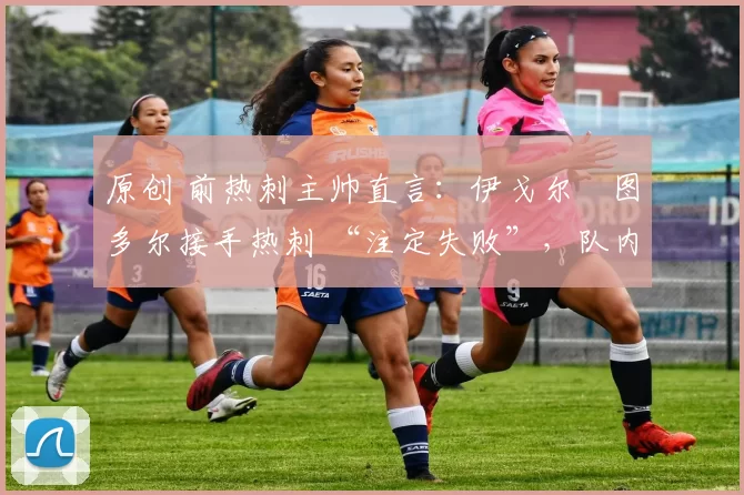 原创 前热刺主帅直言:伊戈尔・图多尔接手热刺 “注定失败”,队内氛围 “ toxic 至极”