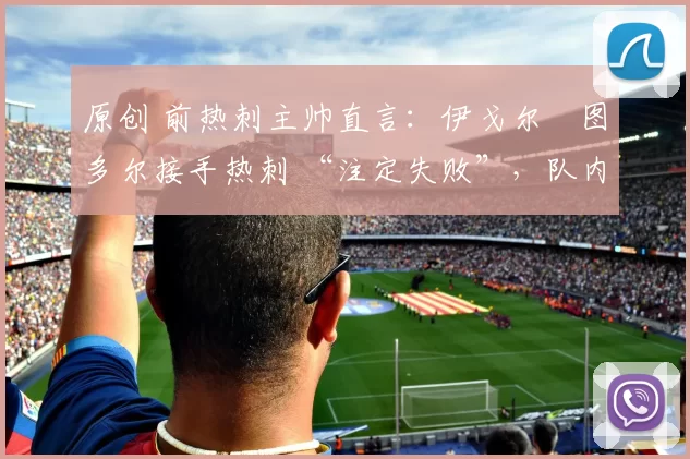 原创 前热刺主帅直言:伊戈尔・图多尔接手热刺 “注定失败”,队内氛围 “ toxic 至极”