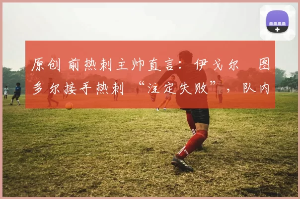 原创 前热刺主帅直言：伊戈尔・图多尔接手热刺 “注定失败”，队内氛围 “ toxic 至极”