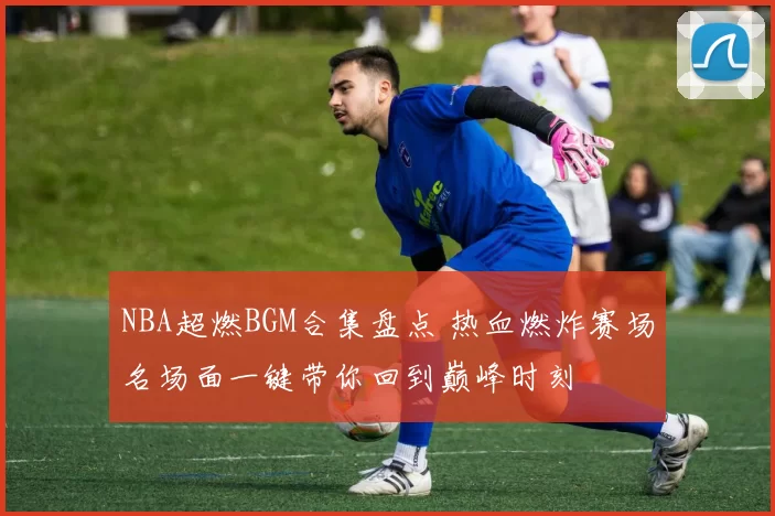 NBA超燃BGM合集盘点 热血燃炸赛场名场面一键带你回到巅峰时刻