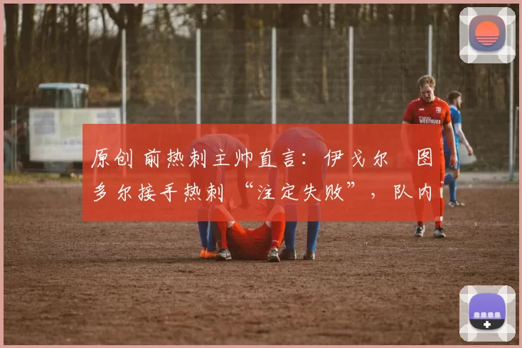 原创 前热刺主帅直言:伊戈尔・图多尔接手热刺 “注定失败”,队内氛围 “ toxic 至极”