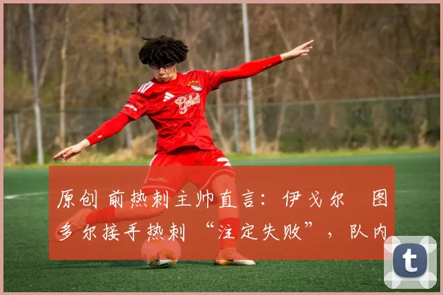 原创 前热刺主帅直言:伊戈尔・图多尔接手热刺 “注定失败”,队内氛围 “ toxic 至极”