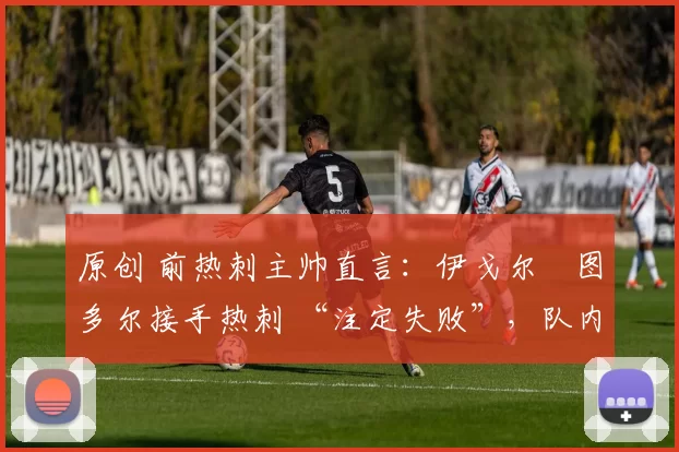 原创 前热刺主帅直言:伊戈尔・图多尔接手热刺 “注定失败”,队内氛围 “ toxic 至极”