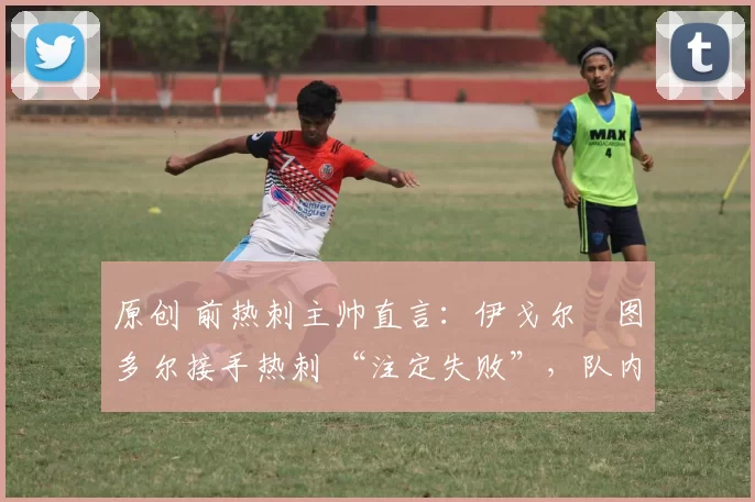 原创 前热刺主帅直言:伊戈尔・图多尔接手热刺 “注定失败”,队内氛围 “ toxic 至极”
