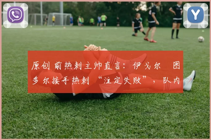 原创 前热刺主帅直言:伊戈尔・图多尔接手热刺 “注定失败”,队内氛围 “ toxic 至极”