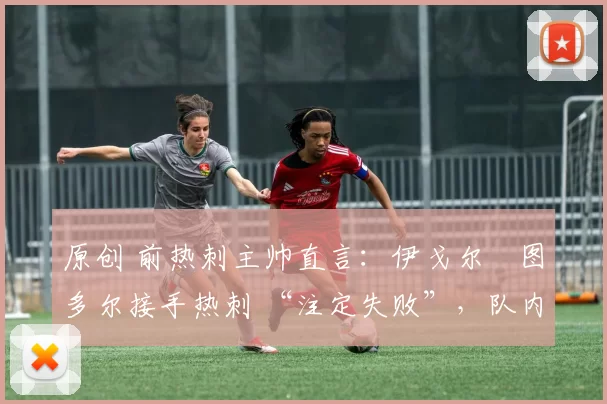 原创 前热刺主帅直言:伊戈尔・图多尔接手热刺 “注定失败”,队内氛围 “ toxic 至极”