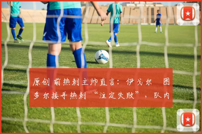 原创 前热刺主帅直言:伊戈尔・图多尔接手热刺 “注定失败”,队内氛围 “ toxic 至极”