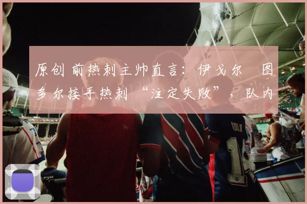 原创 前热刺主帅直言：伊戈尔・图多尔接手热刺 “注定失败”，队内氛围 “ toxic 至极”