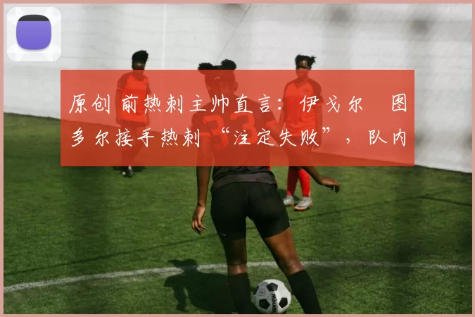 原创 前热刺主帅直言:伊戈尔・图多尔接手热刺 “注定失败”,队内氛围 “ toxic 至极”