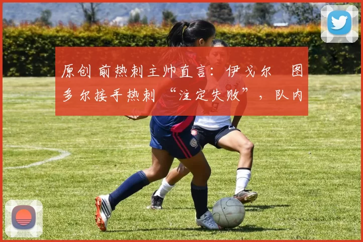 原创 前热刺主帅直言：伊戈尔・图多尔接手热刺 “注定失败”，队内氛围 “ toxic 至极”