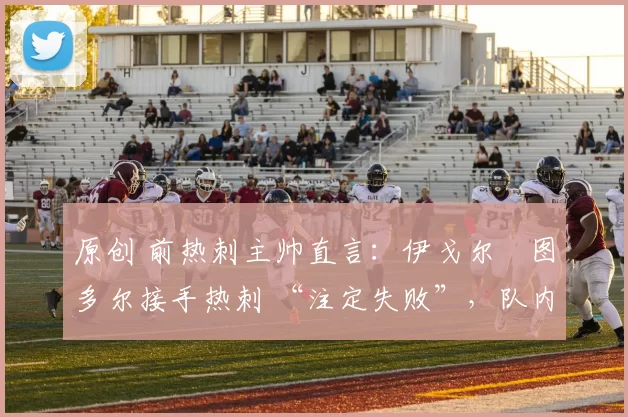 原创 前热刺主帅直言：伊戈尔・图多尔接手热刺 “注定失败”，队内氛围 “ toxic 至极”