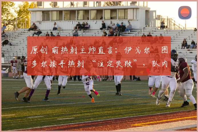 原创 前热刺主帅直言：伊戈尔・图多尔接手热刺 “注定失败”，队内氛围 “ toxic 至极”