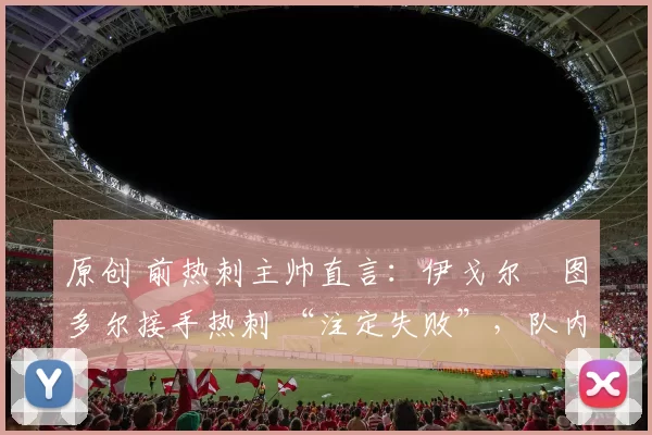 原创 前热刺主帅直言:伊戈尔・图多尔接手热刺 “注定失败”,队内氛围 “ toxic 至极”