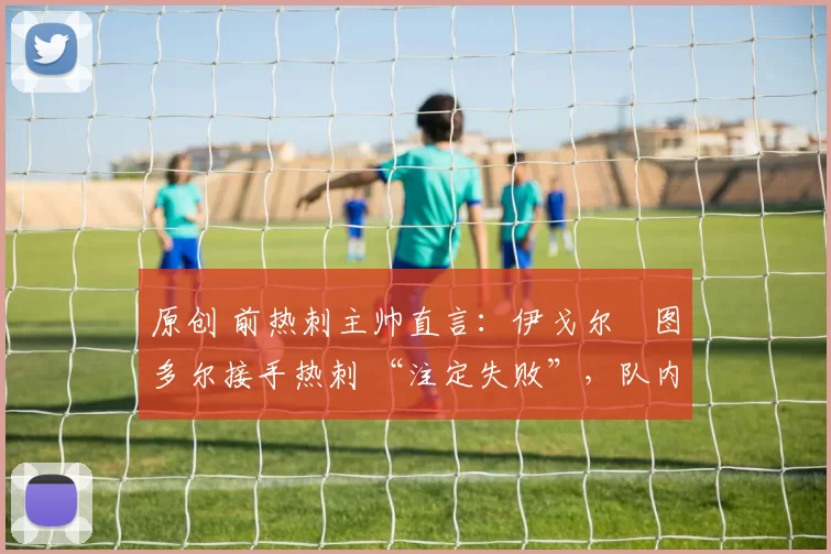 原创 前热刺主帅直言:伊戈尔・图多尔接手热刺 “注定失败”,队内氛围 “ toxic 至极”