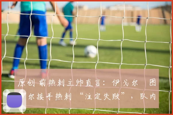 原创 前热刺主帅直言：伊戈尔・图多尔接手热刺 “注定失败”，队内氛围 “ toxic 至极”