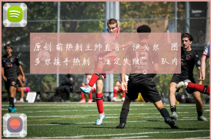 原创 前热刺主帅直言:伊戈尔・图多尔接手热刺 “注定失败”,队内氛围 “ toxic 至极”