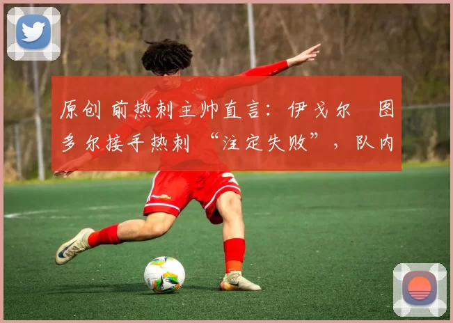原创 前热刺主帅直言:伊戈尔・图多尔接手热刺 “注定失败”,队内氛围 “ toxic 至极”