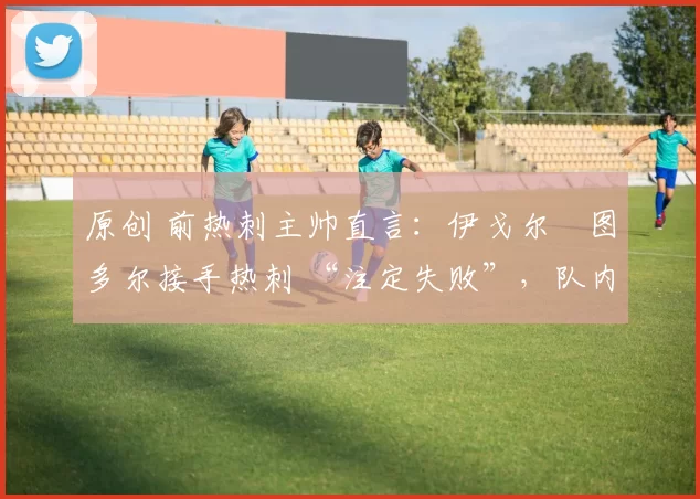 原创 前热刺主帅直言:伊戈尔・图多尔接手热刺 “注定失败”,队内氛围 “ toxic 至极”