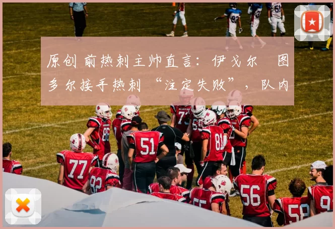 原创 前热刺主帅直言:伊戈尔・图多尔接手热刺 “注定失败”,队内氛围 “ toxic 至极”