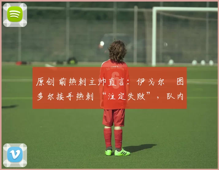 原创 前热刺主帅直言:伊戈尔・图多尔接手热刺 “注定失败”,队内氛围 “ toxic 至极”