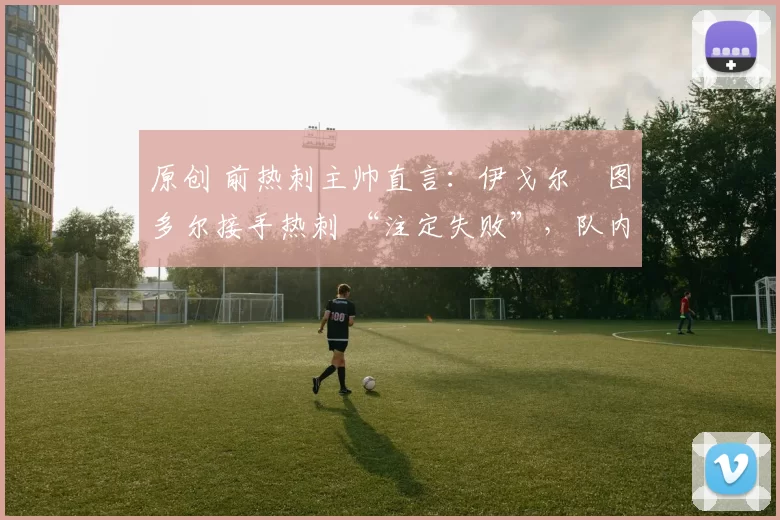 原创 前热刺主帅直言：伊戈尔・图多尔接手热刺 “注定失败”，队内氛围 “ toxic 至极”