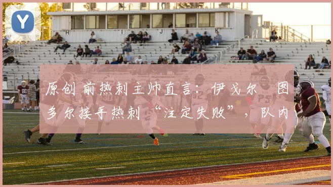 原创 前热刺主帅直言：伊戈尔・图多尔接手热刺 “注定失败”，队内氛围 “ toxic 至极”