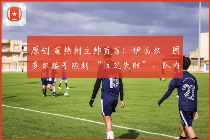 原创 前热刺主帅直言:伊戈尔・图多尔接手热刺 “注定失败”,队内氛围 “ toxic 至极”