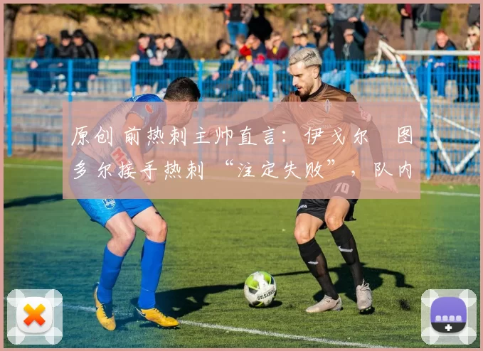 原创 前热刺主帅直言:伊戈尔・图多尔接手热刺 “注定失败”,队内氛围 “ toxic 至极”