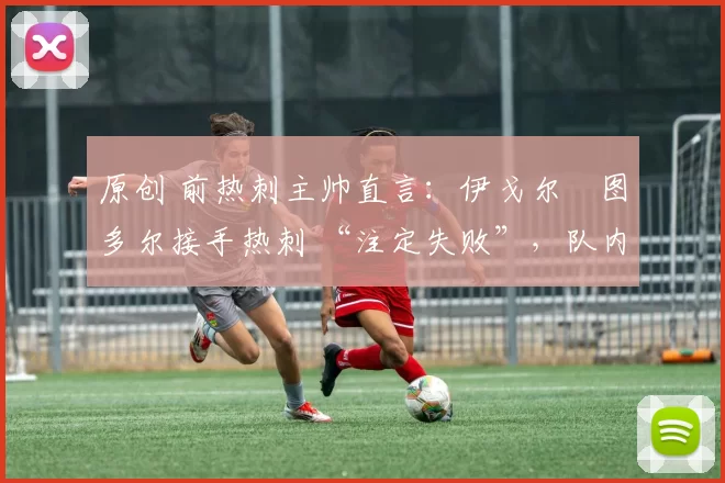 原创 前热刺主帅直言:伊戈尔・图多尔接手热刺 “注定失败”,队内氛围 “ toxic 至极”