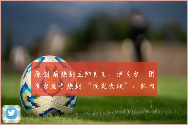 原创 前热刺主帅直言：伊戈尔・图多尔接手热刺 “注定失败”，队内氛围 “ toxic 至极”