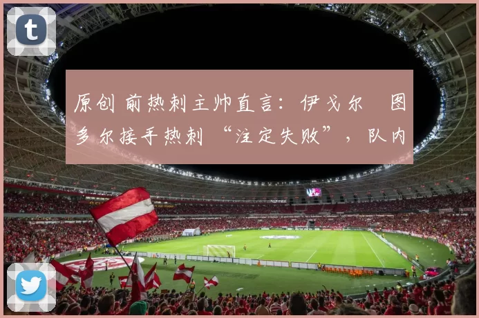 原创 前热刺主帅直言:伊戈尔・图多尔接手热刺 “注定失败”,队内氛围 “ toxic 至极”