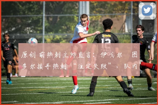 原创 前热刺主帅直言:伊戈尔・图多尔接手热刺 “注定失败”,队内氛围 “ toxic 至极”