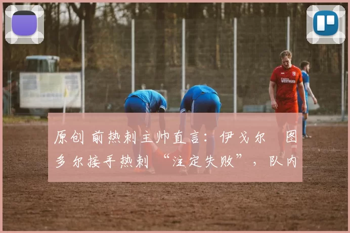 原创 前热刺主帅直言:伊戈尔・图多尔接手热刺 “注定失败”,队内氛围 “ toxic 至极”