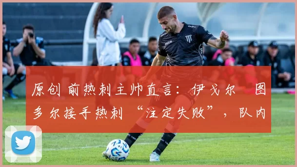 原创 前热刺主帅直言:伊戈尔・图多尔接手热刺 “注定失败”,队内氛围 “ toxic 至极”