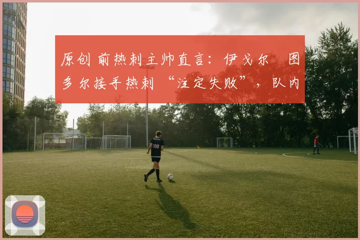 原创 前热刺主帅直言:伊戈尔・图多尔接手热刺 “注定失败”,队内氛围 “ toxic 至极”