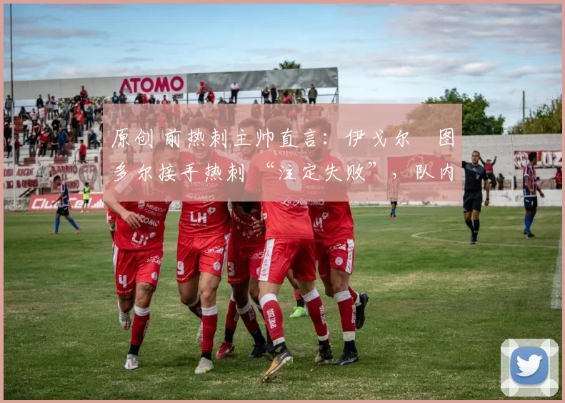 原创 前热刺主帅直言:伊戈尔・图多尔接手热刺 “注定失败”,队内氛围 “ toxic 至极”