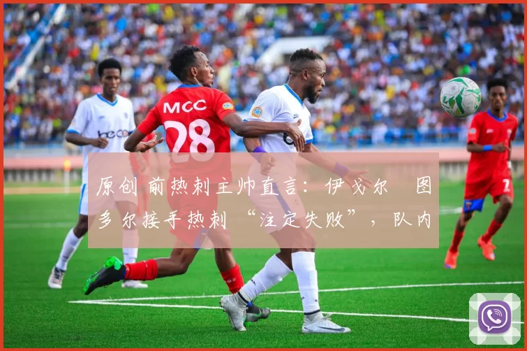 原创 前热刺主帅直言:伊戈尔・图多尔接手热刺 “注定失败”,队内氛围 “ toxic 至极”