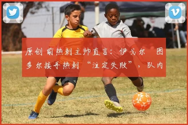 原创 前热刺主帅直言:伊戈尔・图多尔接手热刺 “注定失败”,队内氛围 “ toxic 至极”