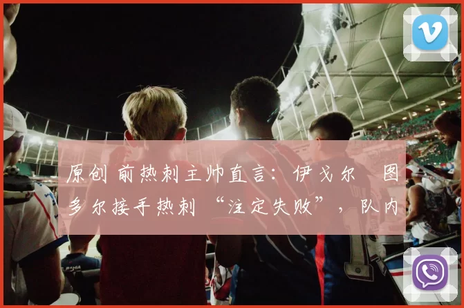 原创 前热刺主帅直言：伊戈尔・图多尔接手热刺 “注定失败”，队内氛围 “ toxic 至极”