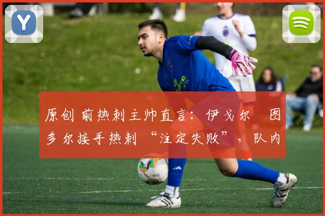 原创 前热刺主帅直言:伊戈尔・图多尔接手热刺 “注定失败”,队内氛围 “ toxic 至极”