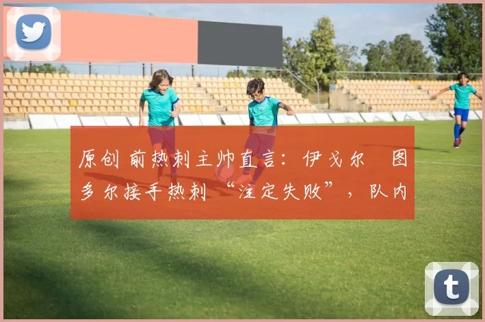 原创 前热刺主帅直言：伊戈尔・图多尔接手热刺 “注定失败”，队内氛围 “ toxic 至极”