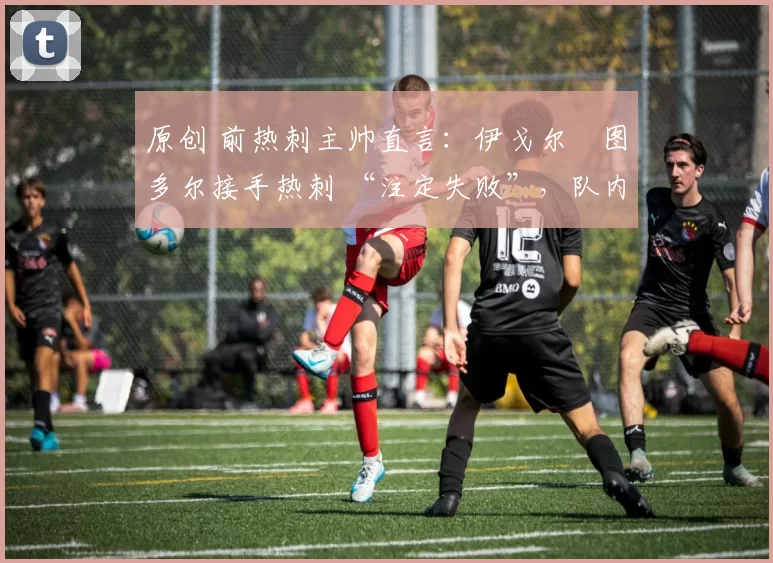 原创 前热刺主帅直言:伊戈尔・图多尔接手热刺 “注定失败”,队内氛围 “ toxic 至极”