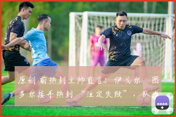 原创 前热刺主帅直言:伊戈尔・图多尔接手热刺 “注定失败”,队内氛围 “ toxic 至极”