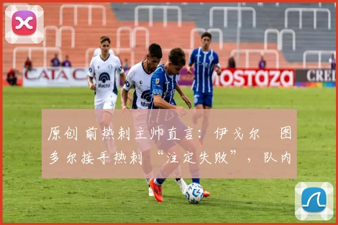 原创 前热刺主帅直言:伊戈尔・图多尔接手热刺 “注定失败”,队内氛围 “ toxic 至极”