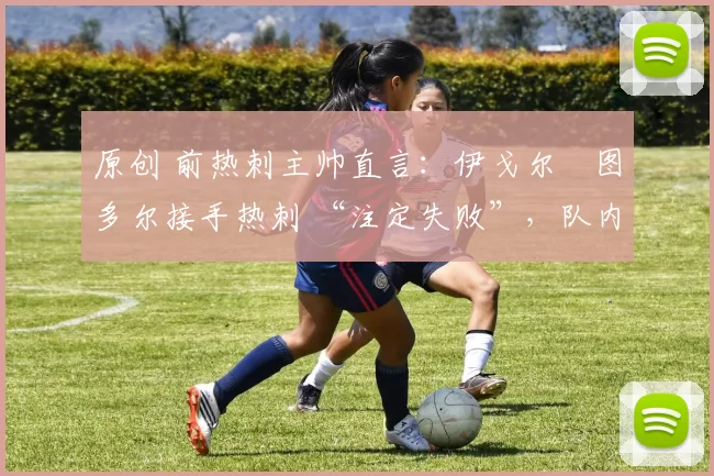 原创 前热刺主帅直言:伊戈尔・图多尔接手热刺 “注定失败”,队内氛围 “ toxic 至极”
