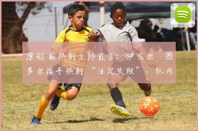 原创 前热刺主帅直言:伊戈尔・图多尔接手热刺 “注定失败”,队内氛围 “ toxic 至极”
