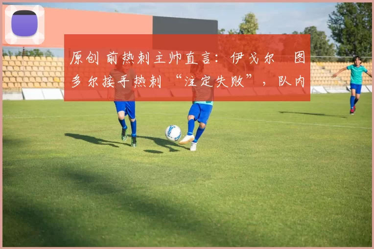 原创 前热刺主帅直言:伊戈尔・图多尔接手热刺 “注定失败”,队内氛围 “ toxic 至极”