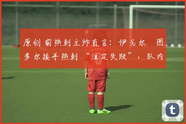 原创 前热刺主帅直言:伊戈尔・图多尔接手热刺 “注定失败”,队内氛围 “ toxic 至极”