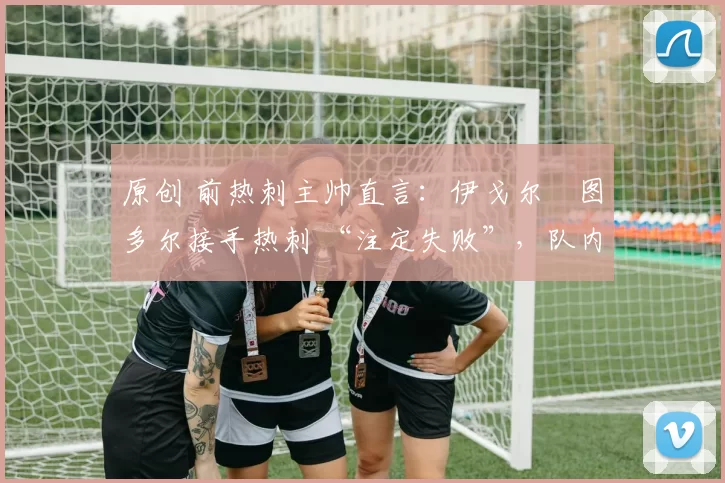 原创 前热刺主帅直言:伊戈尔・图多尔接手热刺 “注定失败”,队内氛围 “ toxic 至极”
